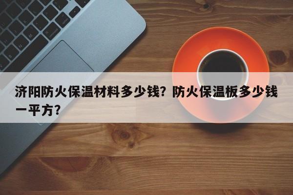 济阳防火保温材料多少钱？防火保温板多少钱一平方？