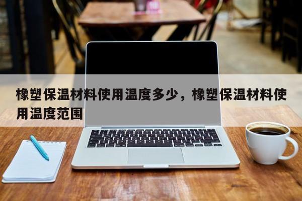 橡塑保温材料使用温度多少，橡塑保温材料使用温度范围