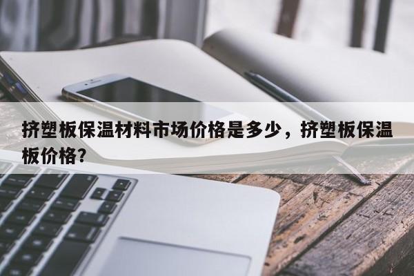 挤塑板保温材料市场价格是多少，挤塑板保温板价格？