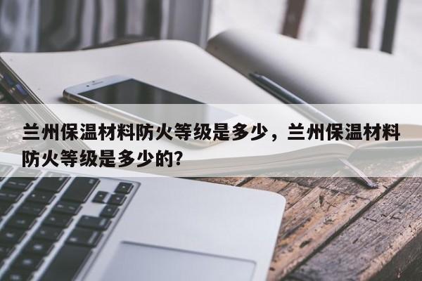 兰州保温材料防火等级是多少，兰州保温材料防火等级是多少的？