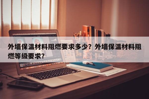 外墙保温材料阻燃要求多少？外墙保温材料阻燃等级要求？