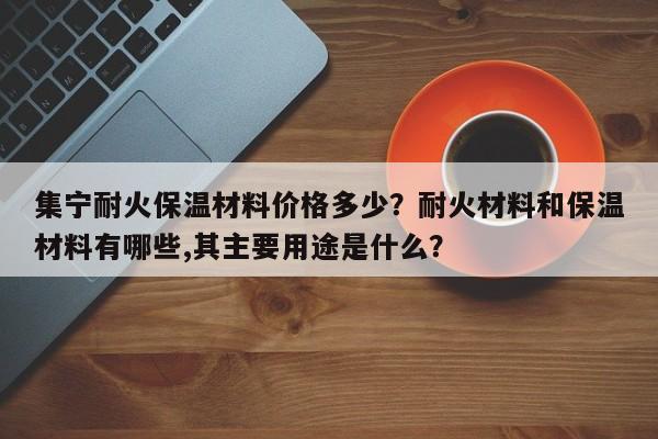 集宁耐火保温材料价格多少？耐火材料和保温材料有哪些,其主要用途是什么？