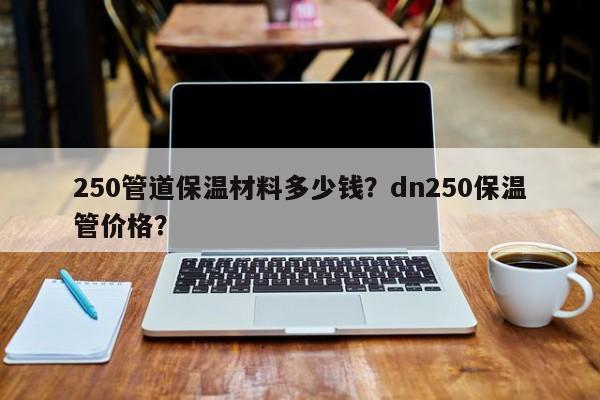 250管道保温材料多少钱？dn250保温管价格？