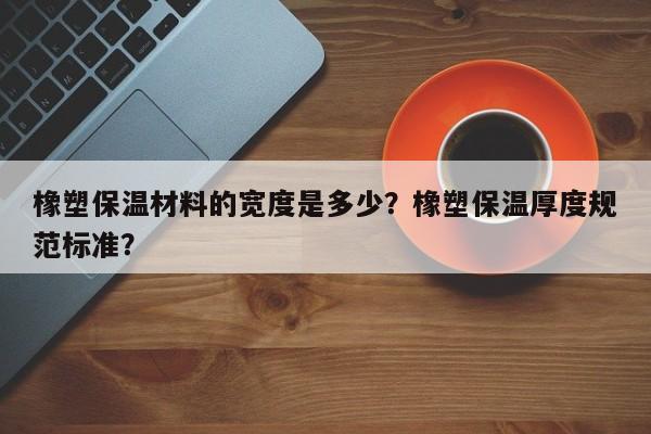 橡塑保温材料的宽度是多少？橡塑保温厚度规范标准？