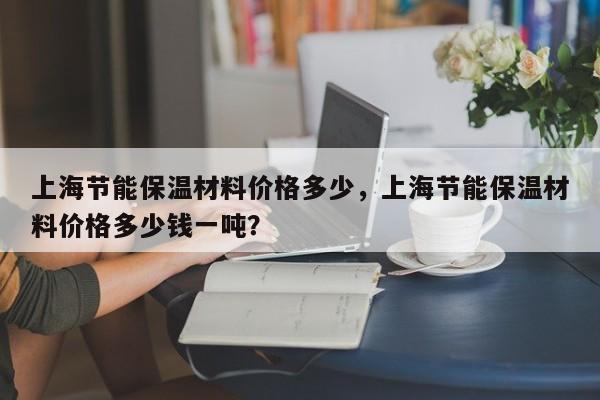 上海节能保温材料价格多少，上海节能保温材料价格多少钱一吨？