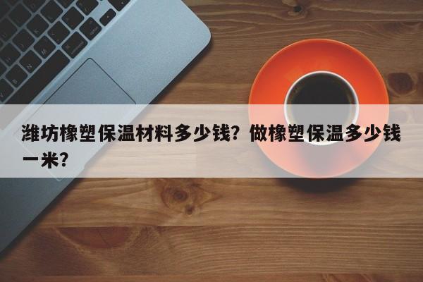 潍坊橡塑保温材料多少钱？做橡塑保温多少钱一米？