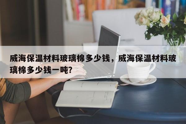 威海保温材料玻璃棉多少钱，威海保温材料玻璃棉多少钱一吨？