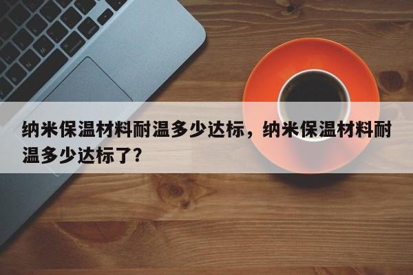 纳米保温材料耐温多少达标，纳米保温材料耐温多少达标了？