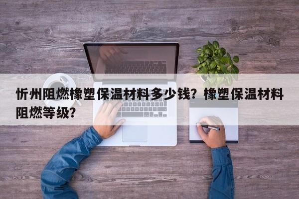 忻州阻燃橡塑保温材料多少钱？橡塑保温材料阻燃等级？