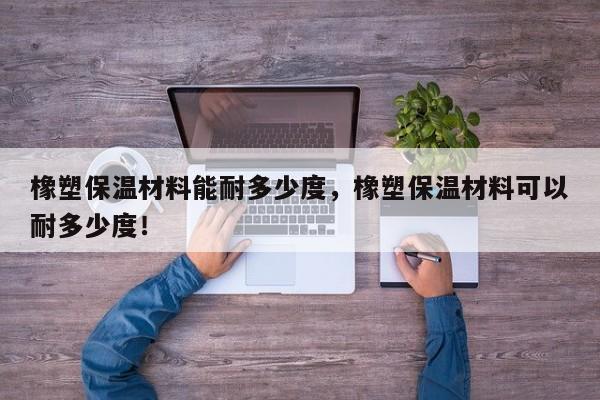 橡塑保温材料能耐多少度，橡塑保温材料可以耐多少度！