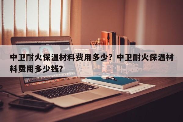 中卫耐火保温材料费用多少？中卫耐火保温材料费用多少钱？