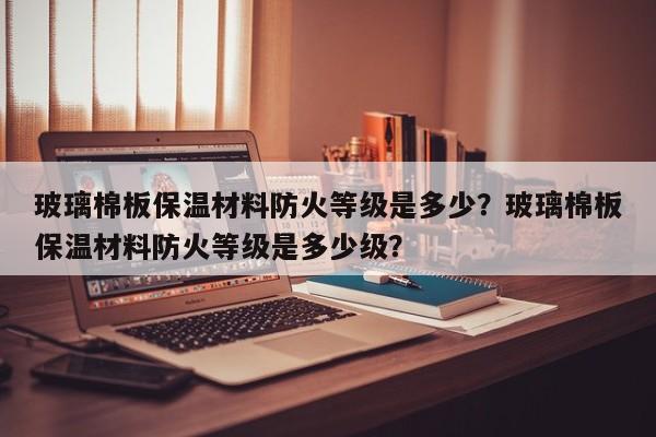 玻璃棉板保温材料防火等级是多少？玻璃棉板保温材料防火等级是多少级？