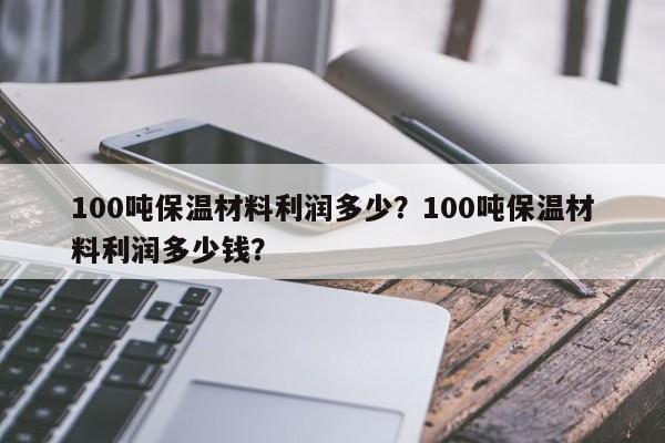 100吨保温材料利润多少？100吨保温材料利润多少钱？