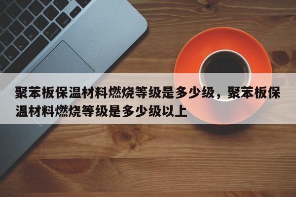 聚苯板保温材料燃烧等级是多少级，聚苯板保温材料燃烧等级是多少级以上