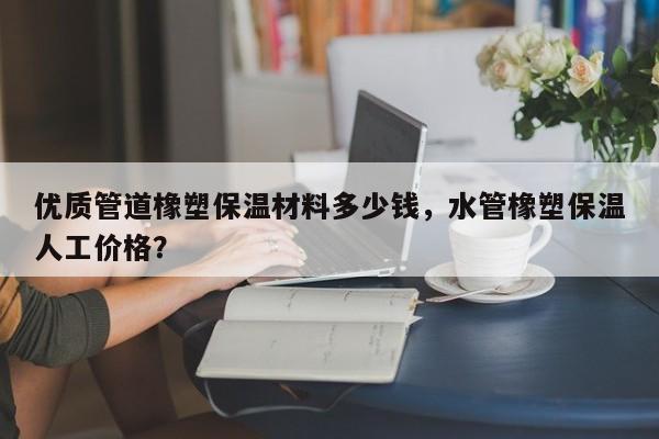 优质管道橡塑保温材料多少钱，水管橡塑保温人工价格？