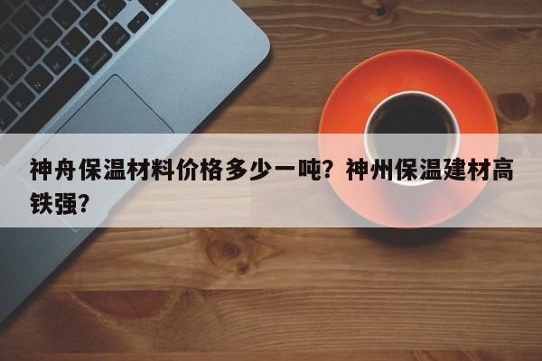 神舟保温材料价格多少一吨？神州保温建材高铁强？