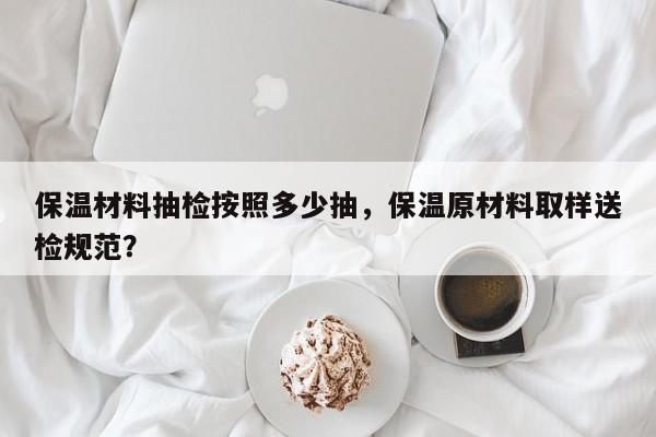 保温材料抽检按照多少抽，保温原材料取样送检规范？