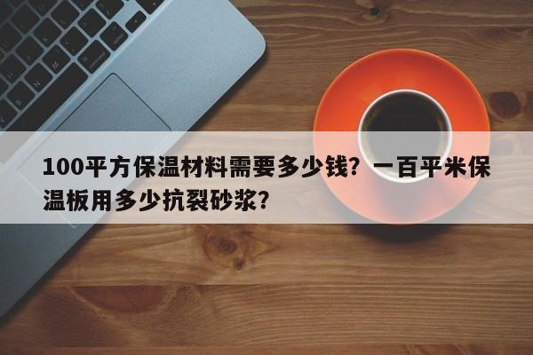 100平方保温材料需要多少钱？一百平米保温板用多少抗裂砂浆？