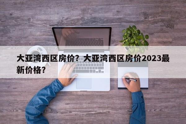 大亚湾西区房价？大亚湾西区房价2023最新价格？