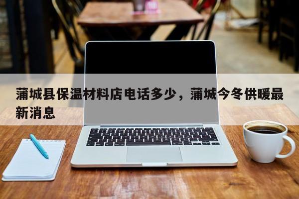 蒲城县保温材料店电话多少，蒲城今冬供暖最新消息