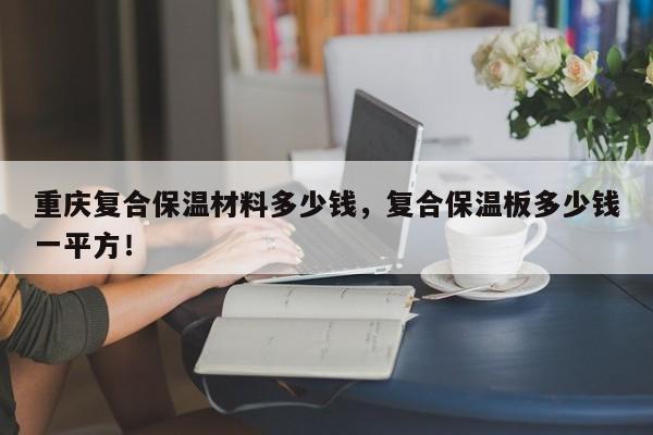 重庆复合保温材料多少钱，复合保温板多少钱一平方！