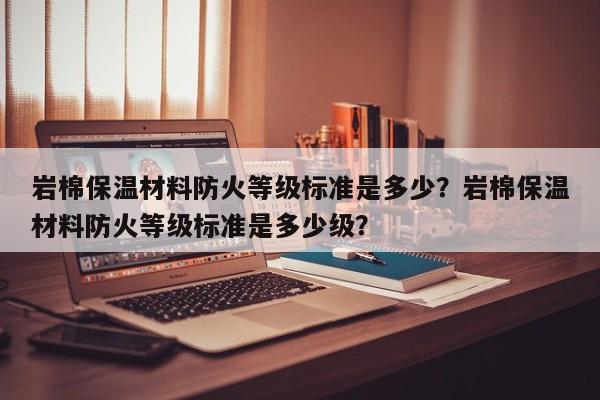 岩棉保温材料防火等级标准是多少？岩棉保温材料防火等级标准是多少级？