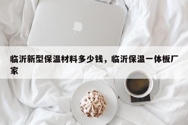 临沂新型保温材料多少钱，临沂保温一体板厂家