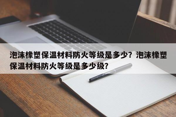 泡沫橡塑保温材料防火等级是多少？泡沫橡塑保温材料防火等级是多少级？