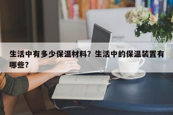 生活中有多少保温材料？生活中的保温装置有哪些？