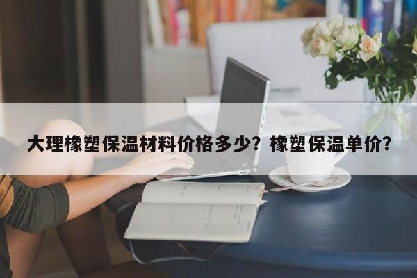 大理橡塑保温材料价格多少？橡塑保温单价？