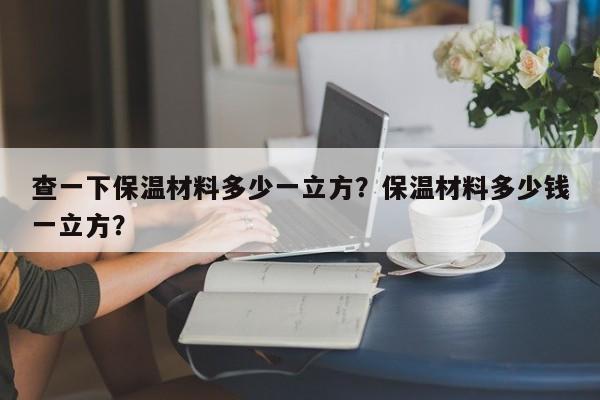 查一下保温材料多少一立方？保温材料多少钱一立方？