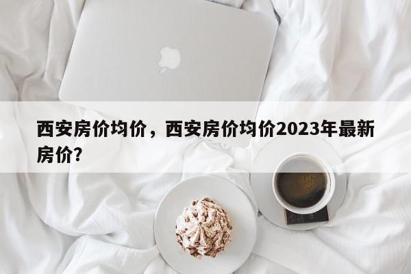 西安房价均价，西安房价均价2023年最新房价？