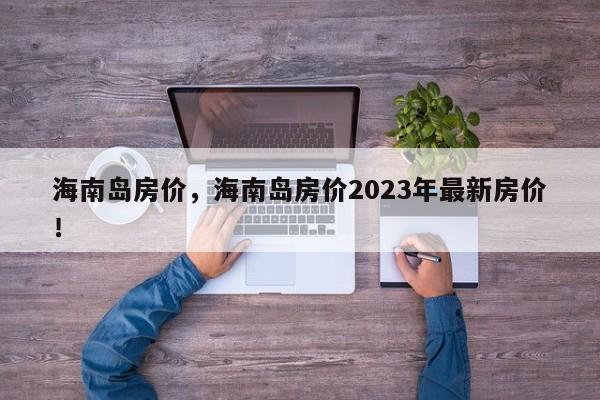 海南岛房价，海南岛房价2023年最新房价！