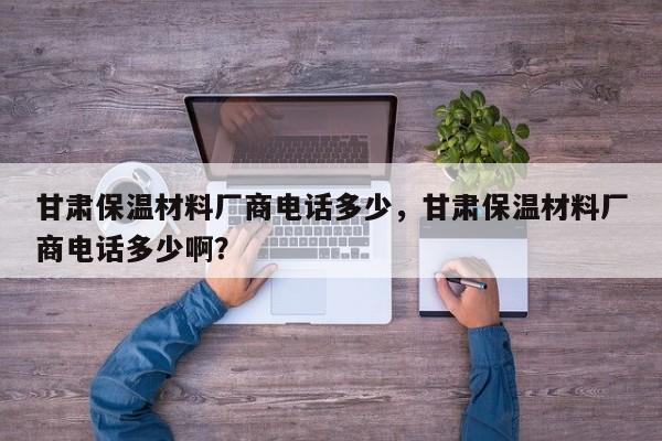 甘肃保温材料厂商电话多少，甘肃保温材料厂商电话多少啊？