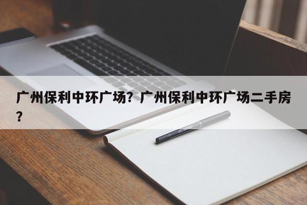 广州保利中环广场？广州保利中环广场二手房？