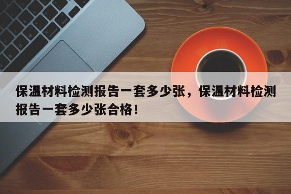 保温材料检测报告一套多少张，保温材料检测报告一套多少张合格！