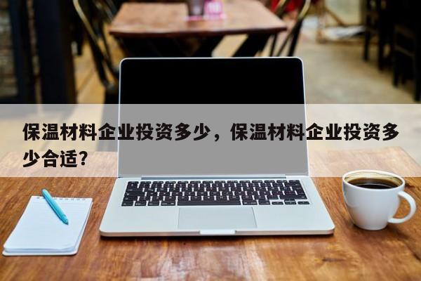 保温材料企业投资多少，保温材料企业投资多少合适？