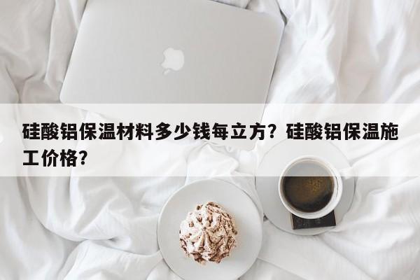 硅酸铝保温材料多少钱每立方？硅酸铝保温施工价格？