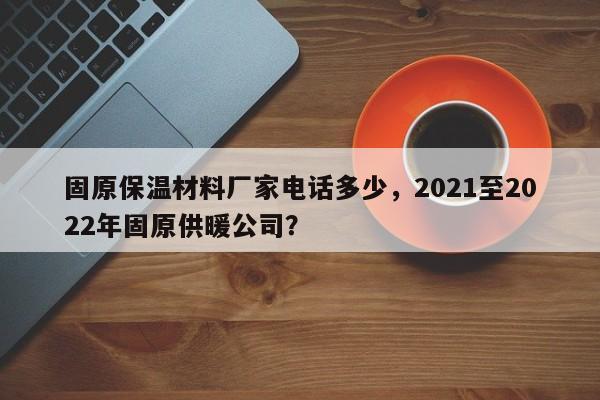 固原保温材料厂家电话多少，2021至2022年固原供暖公司？