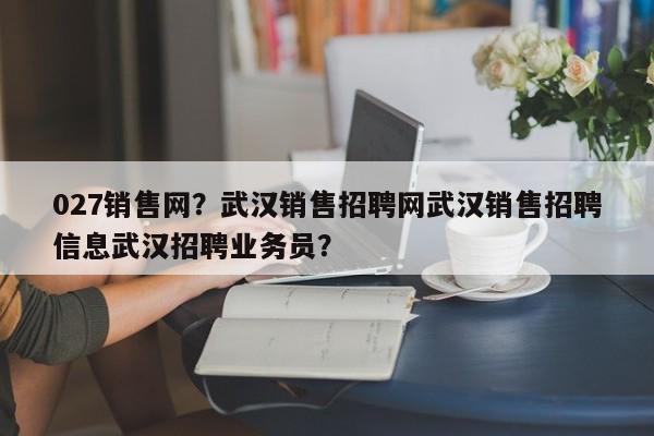 027销售网？武汉销售招聘网武汉销售招聘信息武汉招聘业务员？