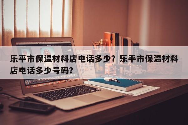 乐平市保温材料店电话多少？乐平市保温材料店电话多少号码？