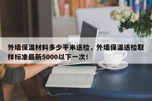 外墙保温材料多少平米送检，外墙保温送检取样标准最新5000以下一次！