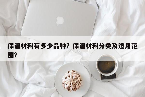 保温材料有多少品种？保温材料分类及适用范围？