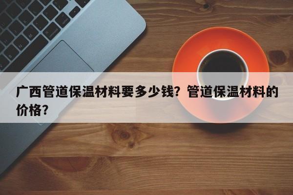 广西管道保温材料要多少钱？管道保温材料的价格？