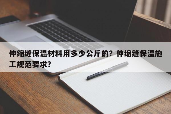 伸缩缝保温材料用多少公斤的？伸缩缝保温施工规范要求？