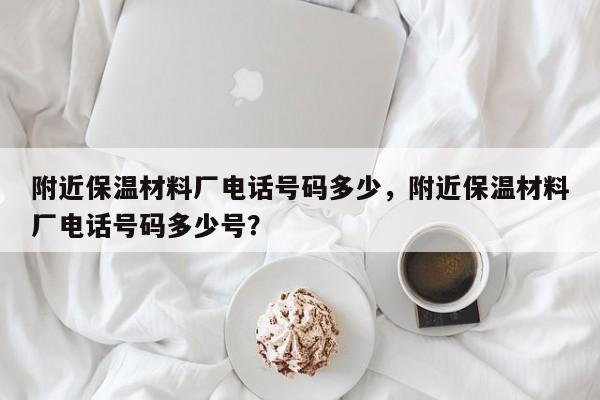 附近保温材料厂电话号码多少，附近保温材料厂电话号码多少号？