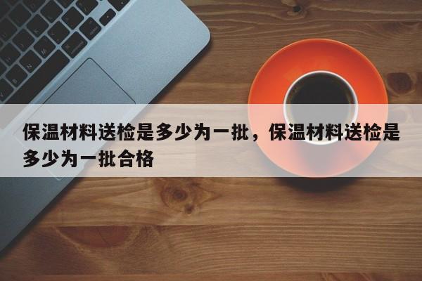 保温材料送检是多少为一批，保温材料送检是多少为一批合格