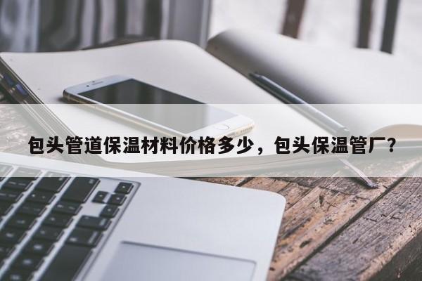 包头管道保温材料价格多少，包头保温管厂？