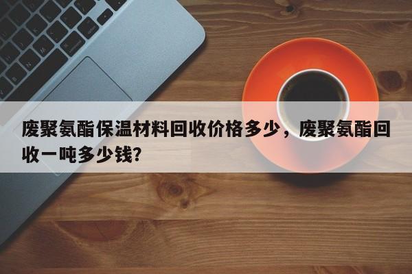 废聚氨酯保温材料回收价格多少，废聚氨酯回收一吨多少钱？