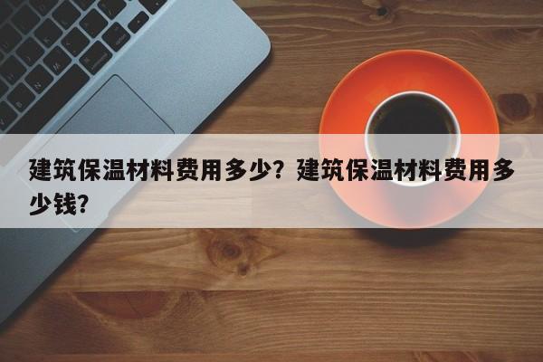 建筑保温材料费用多少？建筑保温材料费用多少钱？